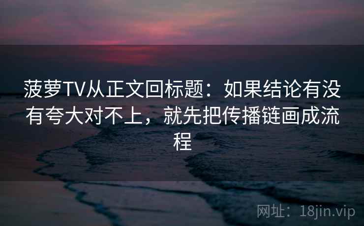 菠萝TV从正文回标题:如果结论有没有夸大对不上,就先把传播链画成流程