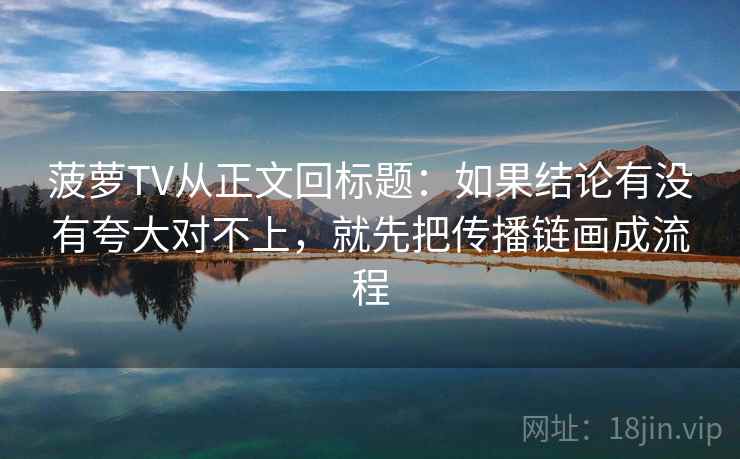 菠萝TV从正文回标题：如果结论有没有夸大对不上，就先把传播链画成流程