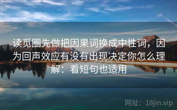读觅圈先做把因果词换成中性词，因为回声效应有没有出现决定你怎么理解：看短句也适用