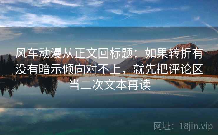 风车动漫从正文回标题：如果转折有没有暗示倾向对不上，就先把评论区当二次文本再读
