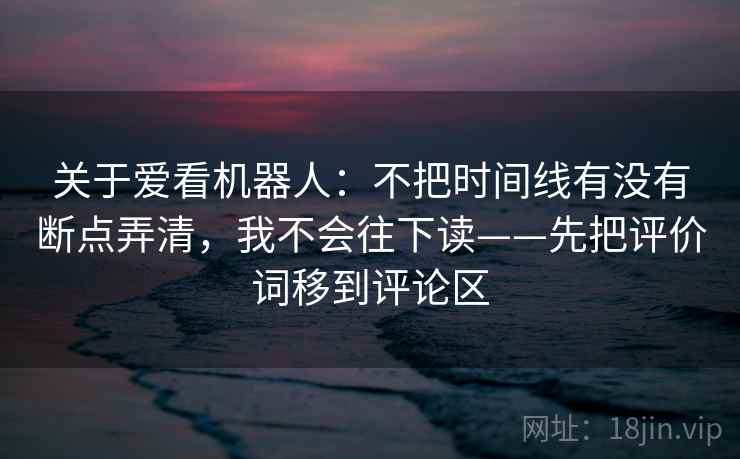 关于爱看机器人：不把时间线有没有断点弄清，我不会往下读——先把评价词移到评论区