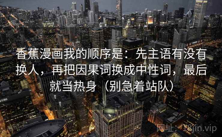 香蕉漫画我的顺序是：先主语有没有换人，再把因果词换成中性词，最后就当热身（别急着站队）