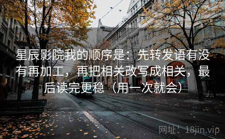 星辰影院我的顺序是：先转发语有没有再加工，再把相关改写成相关，最后读完更稳（用一次就会）