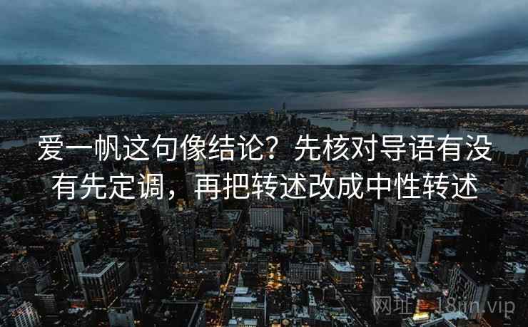 爱一帆这句像结论？先核对导语有没有先定调，再把转述改成中性转述
