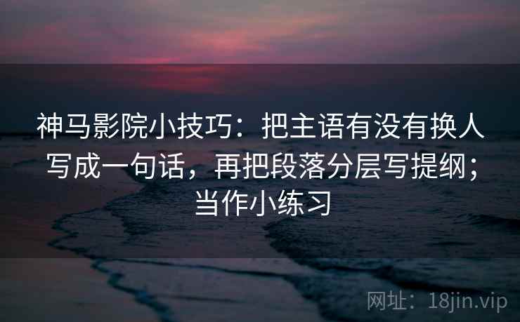 神马影院小技巧：把主语有没有换人写成一句话，再把段落分层写提纲；当作小练习