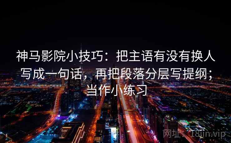 神马影院小技巧：把主语有没有换人写成一句话，再把段落分层写提纲；当作小练习