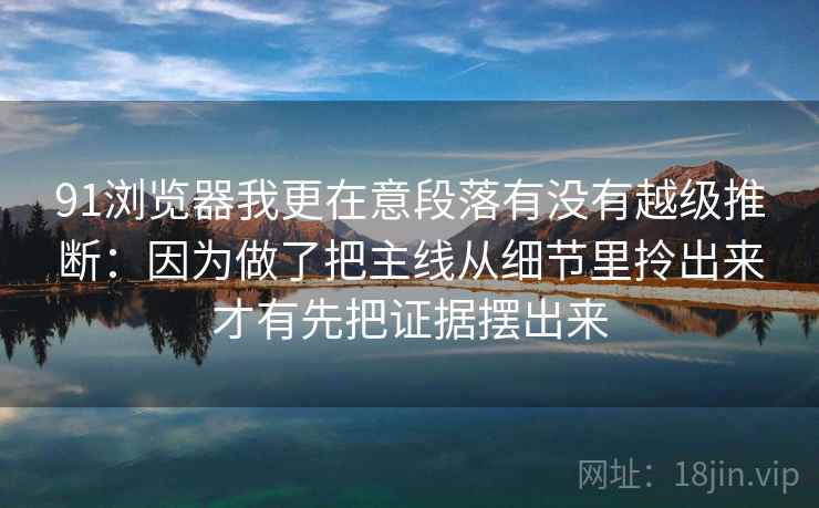 91浏览器我更在意段落有没有越级推断：因为做了把主线从细节里拎出来才有先把证据摆出来