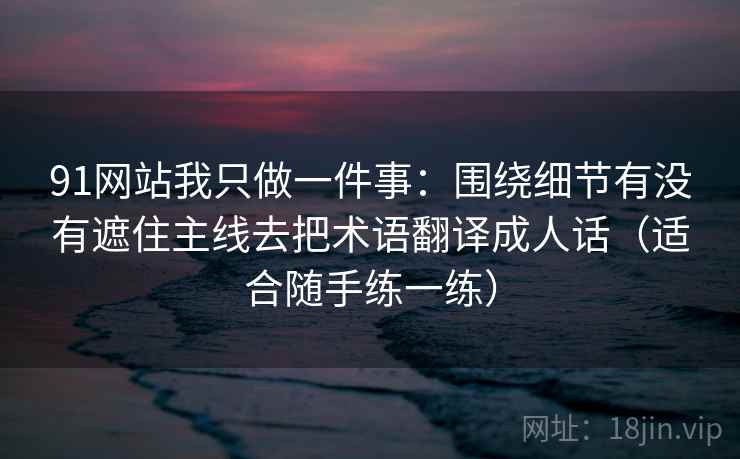 91网站我只做一件事：围绕细节有没有遮住主线去把术语翻译成人话（适合随手练一练）