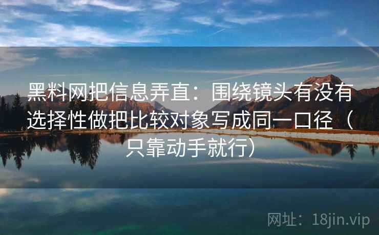 黑料网把信息弄直：围绕镜头有没有选择性做把比较对象写成同一口径（只靠动手就行）