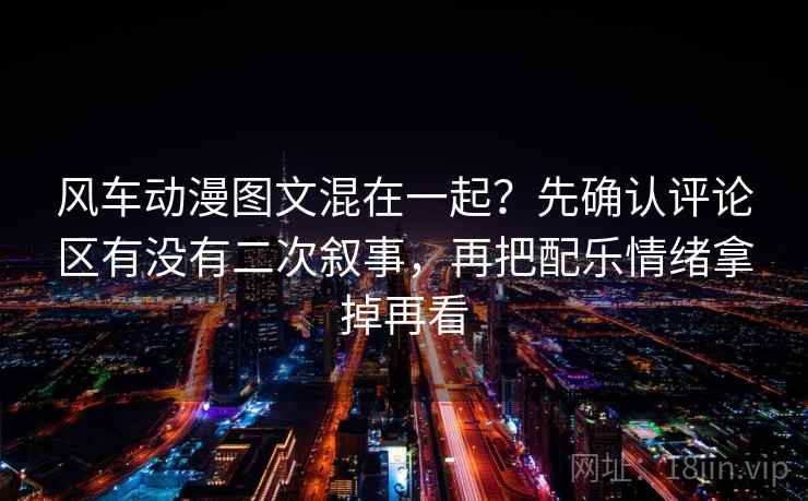 风车动漫图文混在一起?先确认评论区有没有二次叙事,再把配乐情绪拿掉再看