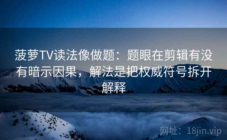菠萝TV读法像做题：题眼在剪辑有没有暗示因果，解法是把权威符号拆开解释