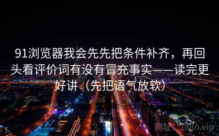 91浏览器我会先先把条件补齐，再回头看评价词有没有冒充事实——读完更好讲（先把语气放软）