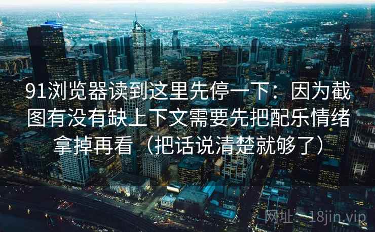 91浏览器读到这里先停一下：因为截图有没有缺上下文需要先把配乐情绪拿掉再看（把话说清楚就够了）