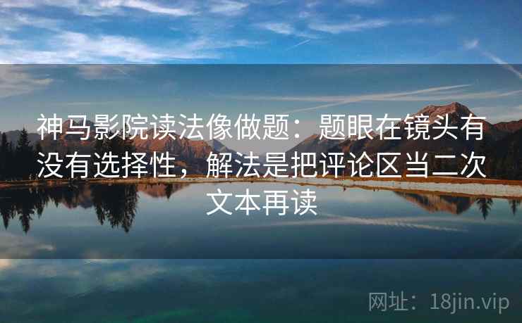 神马影院读法像做题：题眼在镜头有没有选择性，解法是把评论区当二次文本再读