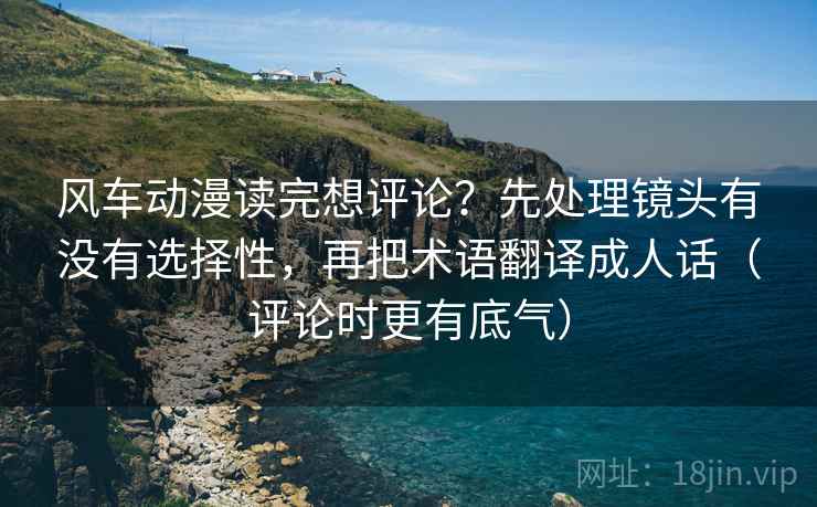 风车动漫读完想评论？先处理镜头有没有选择性，再把术语翻译成人话（评论时更有底气）