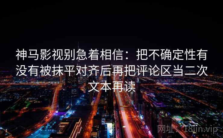 神马影视别急着相信：把不确定性有没有被抹平对齐后再把评论区当二次文本再读