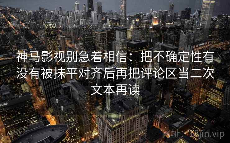神马影视别急着相信：把不确定性有没有被抹平对齐后再把评论区当二次文本再读
