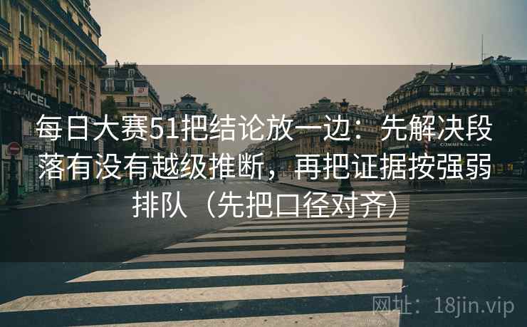 每日大赛51把结论放一边：先解决段落有没有越级推断，再把证据按强弱排队（先把口径对齐）