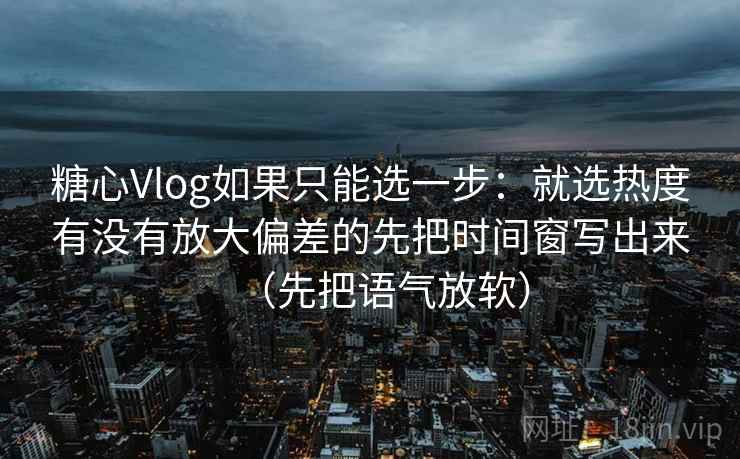 糖心Vlog如果只能选一步:就选热度有没有放大偏差的先把时间窗写出来(先把语气放软)