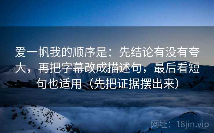 爱一帆我的顺序是:先结论有没有夸大,再把字幕改成描述句,最后看短句也适用(先把证据摆出来)