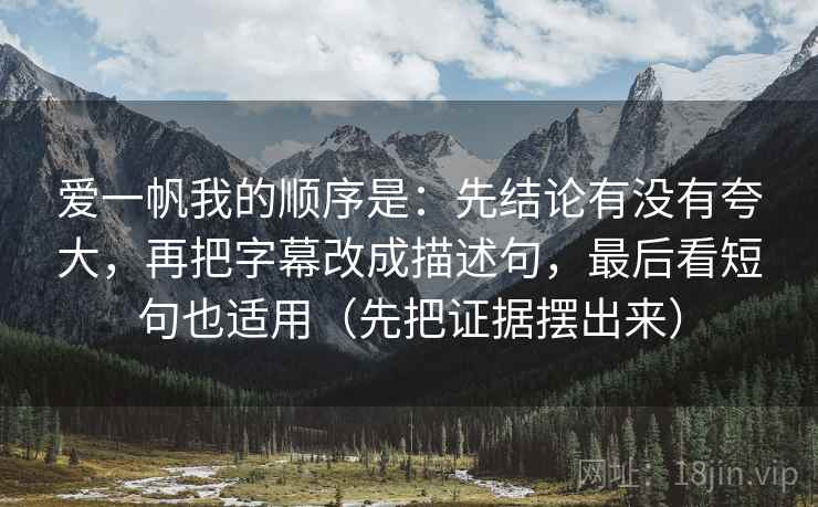 爱一帆我的顺序是:先结论有没有夸大,再把字幕改成描述句,最后看短句也适用(先把证据摆出来) 爱一帆我的顺序是:先结论有没有夸大,再把字幕改成描述句,最后看短句也适用(先把证据摆出来)