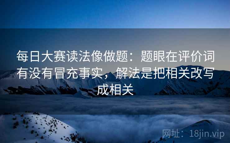 每日大赛读法像做题：题眼在评价词有没有冒充事实，解法是把相关改写成相关