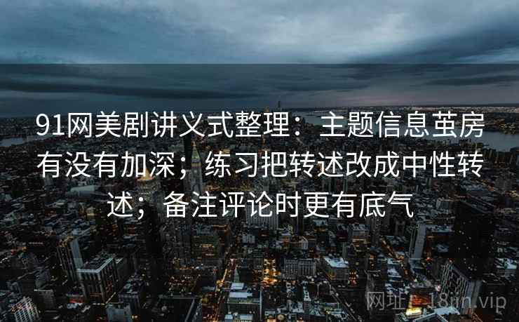 91网美剧讲义式整理：主题信息茧房有没有加深；练习把转述改成中性转述；备注评论时更有底气